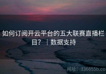 如何订阅开云平台的五大联赛直播栏目？｜数据支持