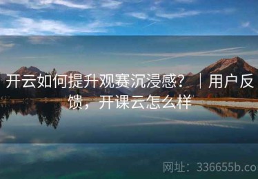 开云如何提升观赛沉浸感？｜用户反馈，开课云怎么样