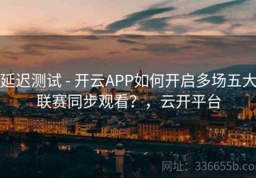 延迟测试 - 开云APP如何开启多场五大联赛同步观看？，云开平台