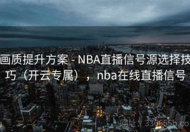 画质提升方案 - NBA直播信号源选择技巧（开云专属），nba在线直播信号