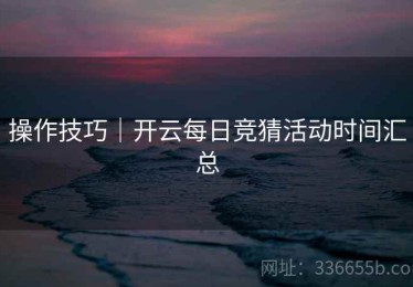 操作技巧｜开云每日竞猜活动时间汇总