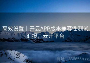 高效设置｜开云APP版本兼容性测试汇报，云开平台