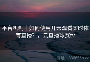 平台机制｜如何使用开云观看实时体育直播？，云直播球赛tv