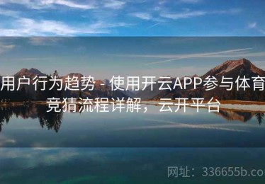 用户行为趋势 - 使用开云APP参与体育竞猜流程详解，云开平台