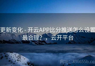 更新变化 - 开云APP比分推送怎么设置最合理？，云开平台
