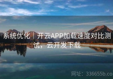 系统优化｜开云APP加载速度对比测试，云开发下载