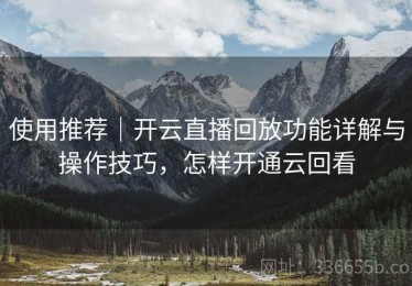 使用推荐｜开云直播回放功能详解与操作技巧，怎样开通云回看