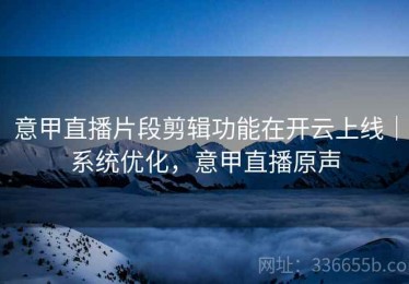 意甲直播片段剪辑功能在开云上线｜系统优化，意甲直播原声