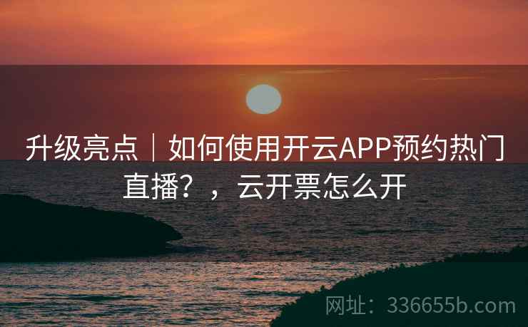 升级亮点|如何使用开云APP预约热门直播?,云开票怎么开 升级亮点|如何使用开云APP预约热门直播?,云开票怎么开