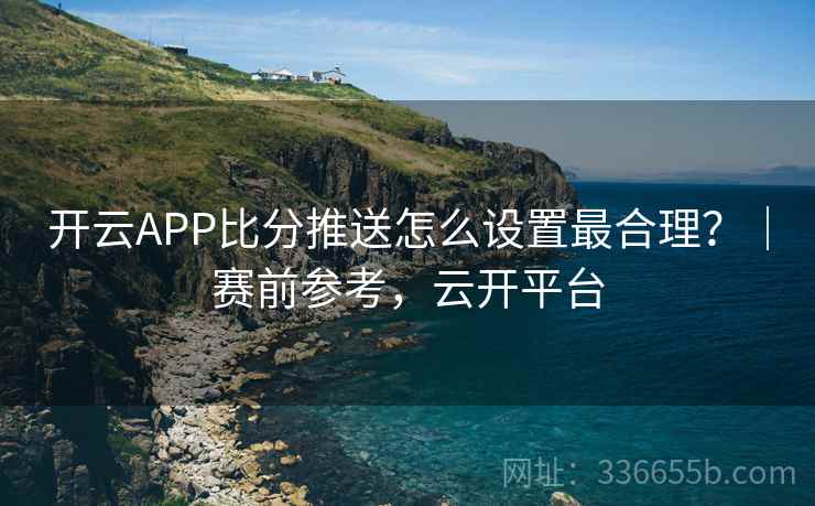 开云APP比分推送怎么设置最合理？｜赛前参考，云开平台