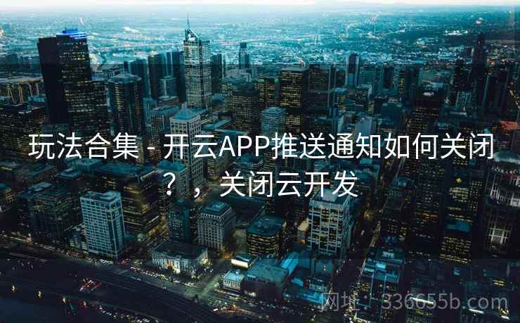 玩法合集 - 开云APP推送通知如何关闭？，关闭云开发