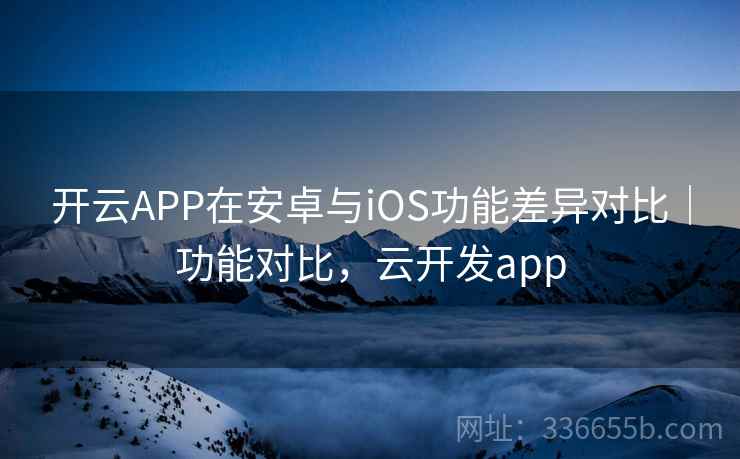 开云APP在安卓与iOS功能差异对比｜功能对比，云开发app