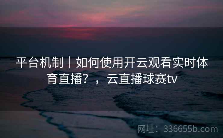 平台机制｜如何使用开云观看实时体育直播？，云直播球赛tv