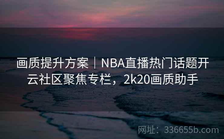 画质提升方案｜NBA直播热门话题开云社区聚焦专栏，2k20画质助手