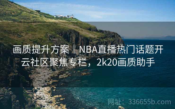 画质提升方案｜NBA直播热门话题开云社区聚焦专栏，2k20画质助手