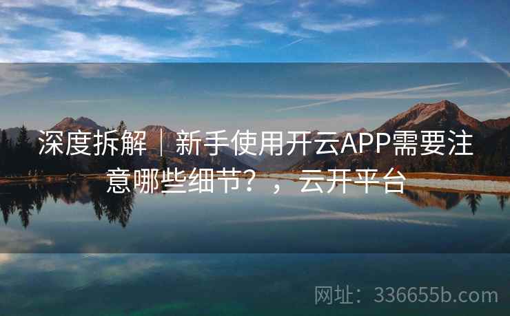 深度拆解｜新手使用开云APP需要注意哪些细节？，云开平台