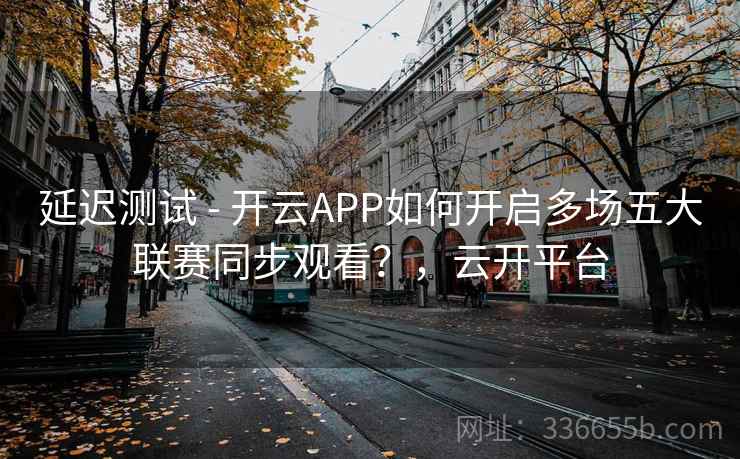 延迟测试 - 开云APP如何开启多场五大联赛同步观看？，云开平台