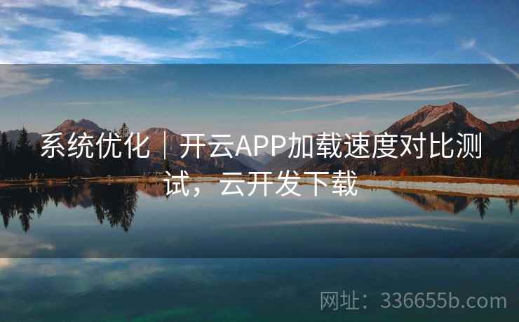 系统优化｜开云APP加载速度对比测试，云开发下载
