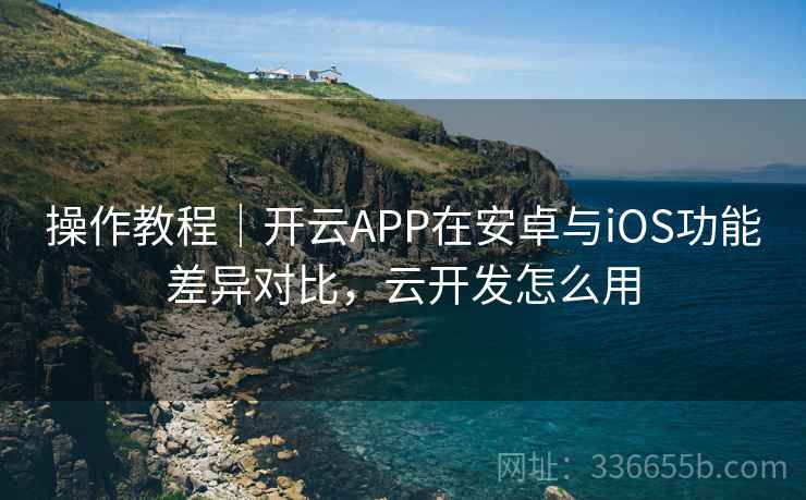 操作教程|开云APP在安卓与iOS功能差异对比,云开发怎么用 操作教程|开云APP在安卓与iOS功能差异对比,云开发怎么用