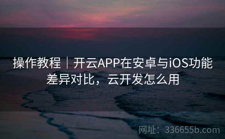 操作教程|开云APP在安卓与iOS功能差异对比,云开发怎么用 操作教程|开云APP在安卓与iOS功能差异对比,云开发怎么用