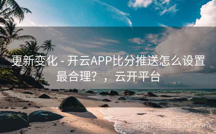 更新变化 - 开云APP比分推送怎么设置最合理？，云开平台