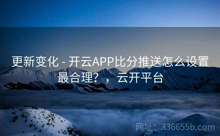 更新变化 - 开云APP比分推送怎么设置最合理？，云开平台
