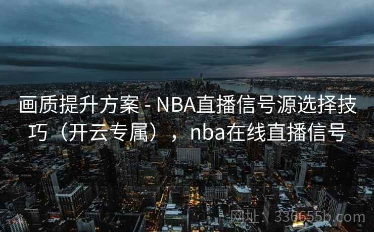 画质提升方案 - NBA直播信号源选择技巧（开云专属），nba在线直播信号
