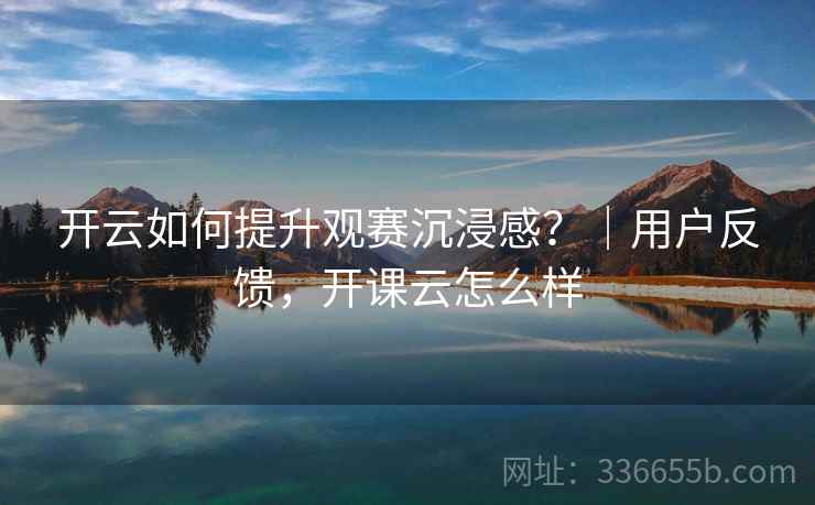 开云如何提升观赛沉浸感?|用户反馈,开课云怎么样 开云如何提升观赛沉浸感?|用户反馈,开课云怎么样