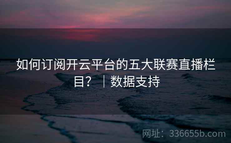 如何订阅开云平台的五大联赛直播栏目?|数据支持 如何订阅开云平台的五大联赛直播栏目?|数据支持